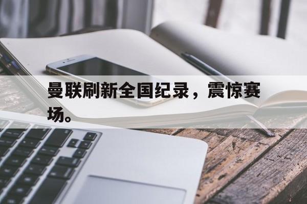 GOGO体育官方入口-曼联刷新全国纪录，震惊赛场。