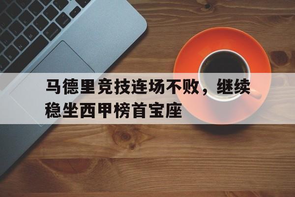 GOGO体育-马德里竞技连场不败，继续稳坐西甲榜首宝座